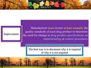 Manufacturer must review at least annually the
quality standards of each drug product to determine
the need for change in drug product specifications, or
manufacturing or control procedures
Improvement
The best way is to document why it is required
or why it is not required
 