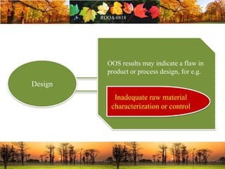 Design
OOS results may indicate a flaw in
product or process design, for e.g.
Inadequate raw material
characterization or control
 