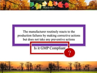 The manufacturer routinely reacts to the
production failures by making corrective actions
but does not take any preventive actions
Is it GMP Compliant
?
 