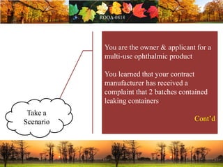 You are the owner & applicant for a
multi-use ophthalmic product
You learned that your contract
manufacturer has received a
complaint that 2 batches contained
leaking containers
Cont’d
Take a
Scenario
 