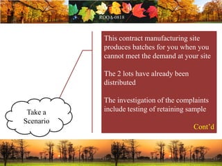 This contract manufacturing site
produces batches for you when you
cannot meet the demand at your site
The 2 lots have already been
distributed
The investigation of the complaints
include testing of retaining sample
Cont’d
Take a
Scenario
 