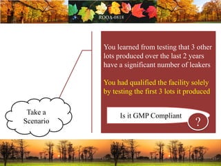 You learned from testing that 3 other
lots produced over the last 2 years
have a significant number of leakers
You had qualified the facility solely
by testing the first 3 lots it produced
Is it GMP Compliant
?
Take a
Scenario
 