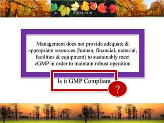 Management does not provide adequate &
appropriate resources (human, financial, material,
facilities & equipment) to sustainably meet
cGMP in order to maintain robust operation
Is it GMP Compliant
?
 