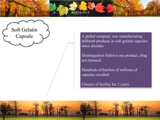Soft Gelatin
Capsule A global company was manufacturing
different products in soft gelatin capsules
since decades
Disintegration failed n one product, drug
not released
Hundreds of batches of millions of
capsules recalled
Closure of facility for 2 years
 