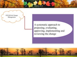 ICH Q10 & Change
Management
A systematic approach to
proposing, evaluating,
approving, implementing and
reviewing the change
 
