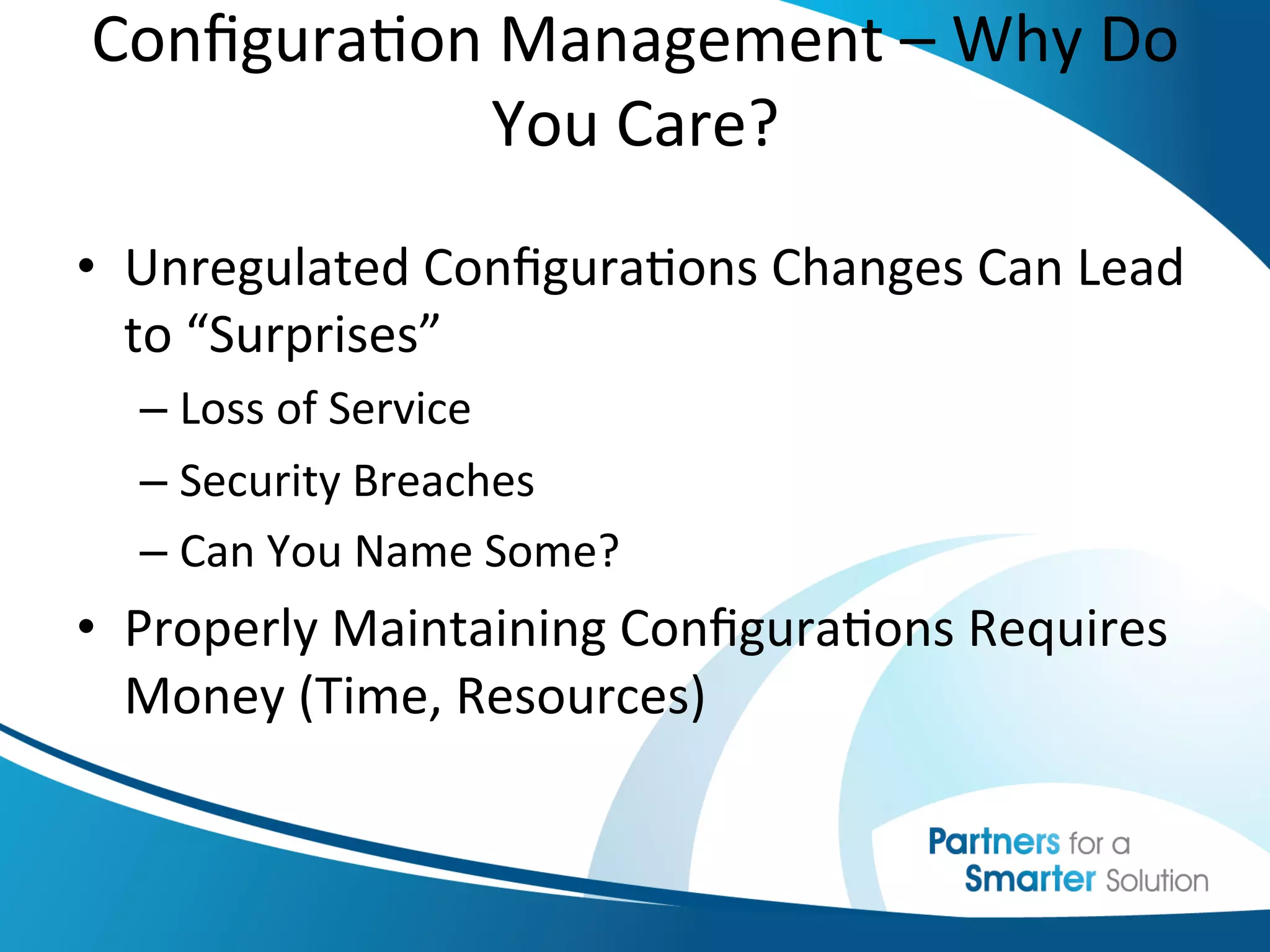 Conﬁgura6on	
  Management	
  –	
  Why	
  Do	
  
             You	
  Care?	
  
                    	
  
•  Unregulated	
  Conﬁgura6ons	
  Changes	
  Can	
  Lead	
  
   to	
  “Surprises”	
  
   –  Loss	
  of	
  Service	
  
   –  Security	
  Breaches	
  
   –  Can	
  You	
  Name	
  Some?	
  
•  Properly	
  Maintaining	
  Conﬁgura6ons	
  Requires	
  
   Money	
  (Time,	
  Resources)	
  
 