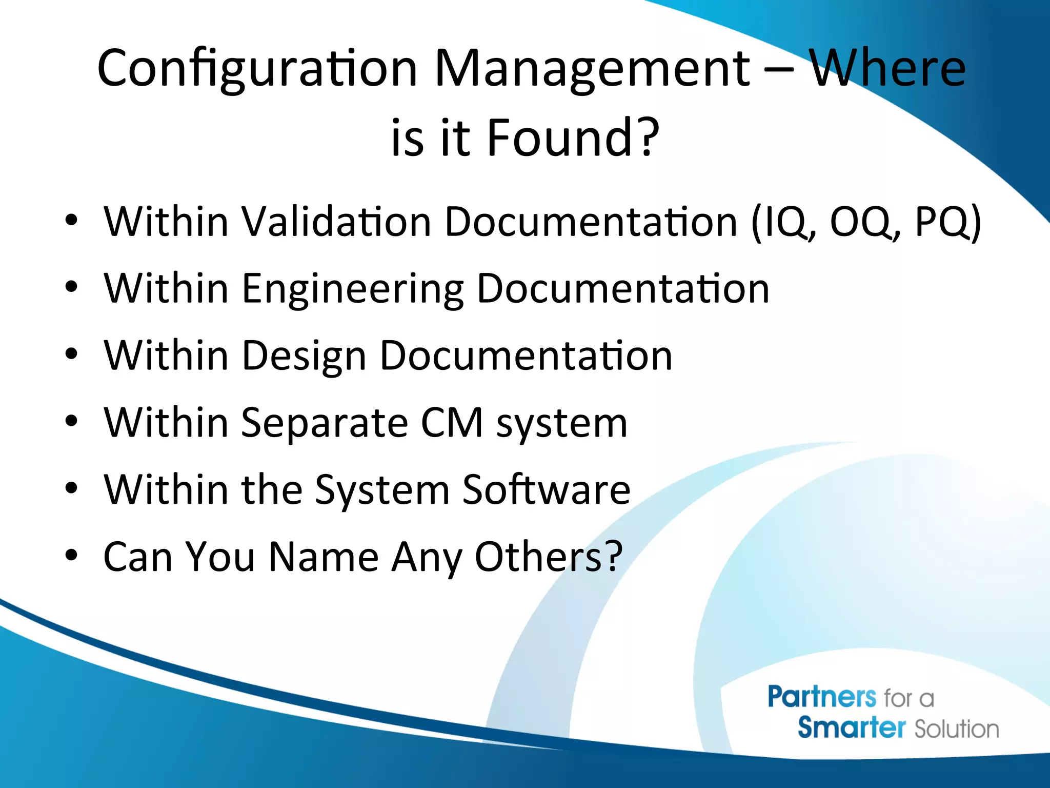  
  	
  Conﬁgura6on	
  Management	
  –	
  Where	
  
                    is	
  it	
  Found?	
  	
  
                                 	
  
•  Within	
  Valida6on	
  Documenta6on	
  (IQ,	
  OQ,	
  PQ)	
  
•    Within	
  Engineering	
  Documenta6on	
  
•    Within	
  Design	
  Documenta6on	
  
•    Within	
  Separate	
  CM	
  system	
  
•    Within	
  the	
  System	
  SoKware	
  
•    Can	
  You	
  Name	
  Any	
  Others?	
  
 