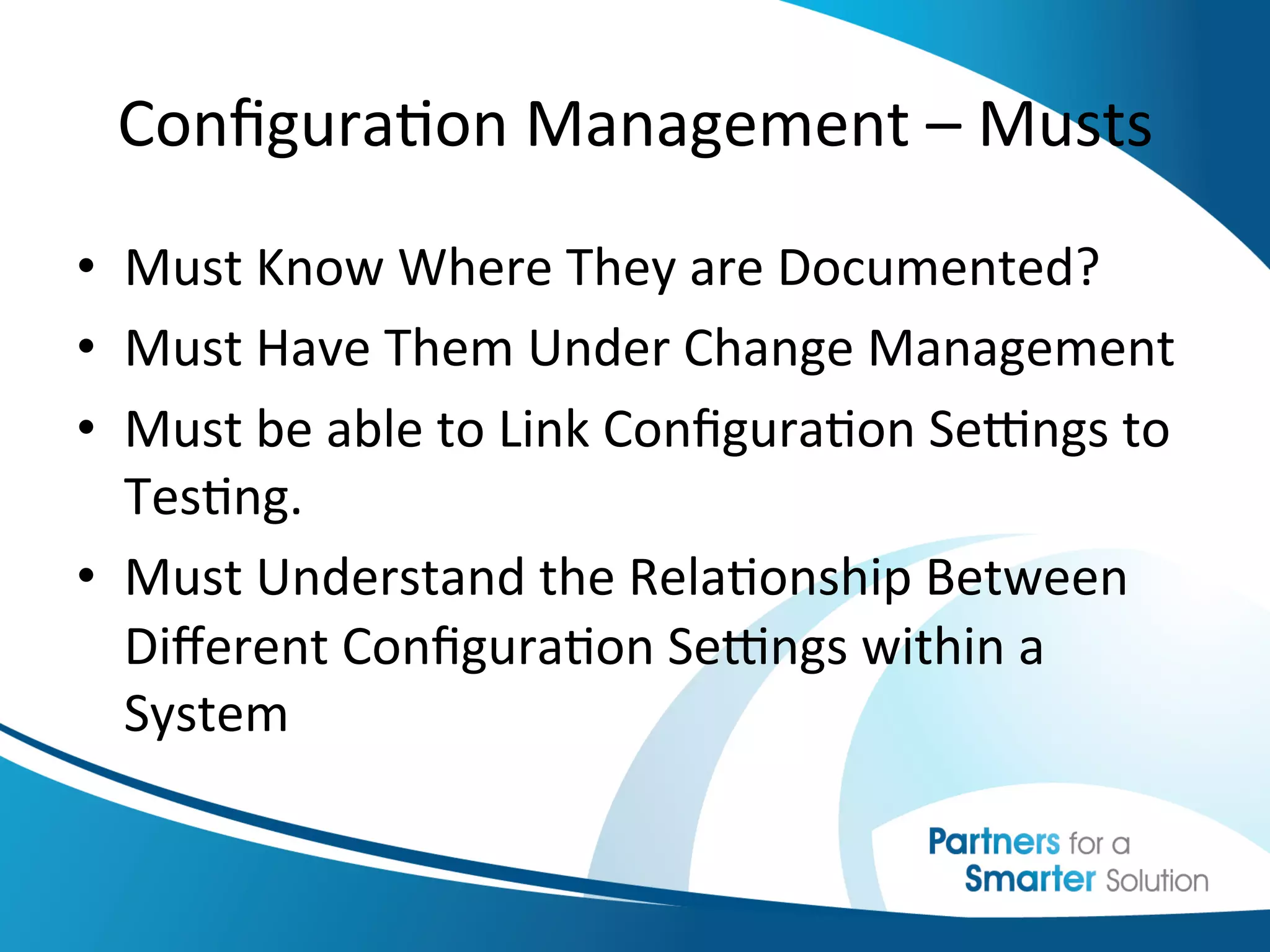 Conﬁgura6on	
  Management	
  –	
  Musts	
  
•  Must	
  Know	
  Where	
  They	
  are	
  Documented?	
  
•  Must	
  Have	
  Them	
  Under	
  Change	
  Management	
  
•  Must	
  be	
  able	
  to	
  Link	
  Conﬁgura6on	
  Seengs	
  to	
  
   Tes6ng.	
  
•  Must	
  Understand	
  the	
  Rela6onship	
  Between	
  
   Diﬀerent	
  Conﬁgura6on	
  Seengs	
  within	
  a	
  
   System	
  
 