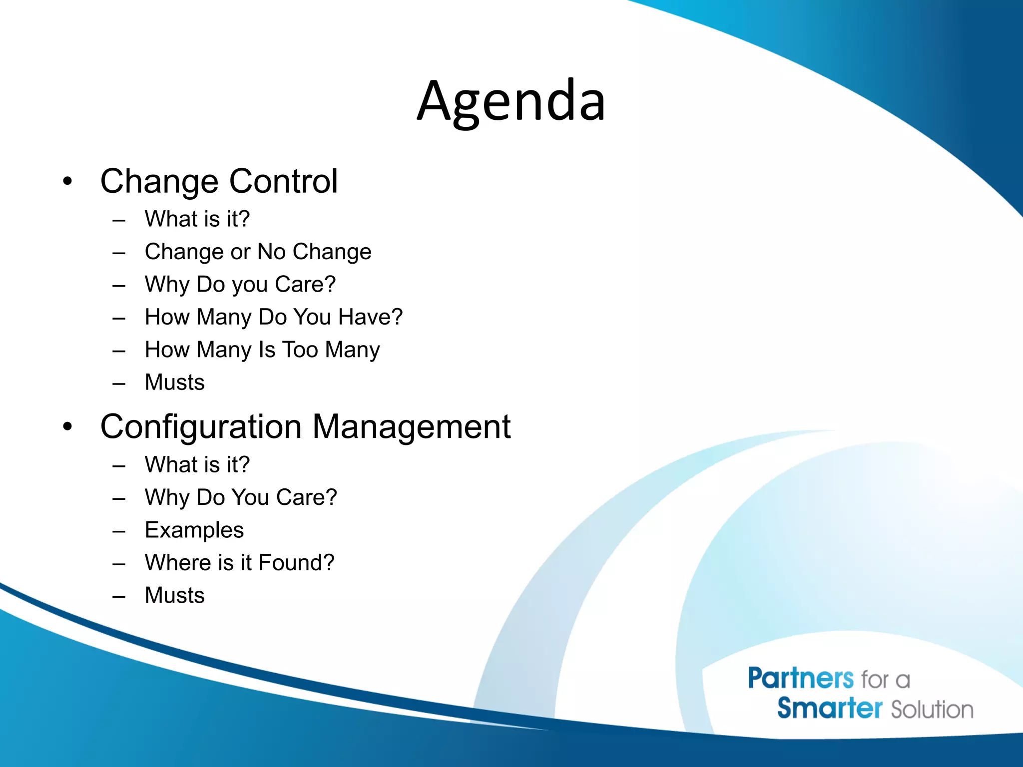 Agenda	
  
•  Change Control
   –    What is it?
   –    Change or No Change
   –    Why Do you Care?
   –    How Many Do You Have?
   –    How Many Is Too Many
   –    Musts

•  Configuration Management
   –    What is it?
   –    Why Do You Care?
   –    Examples
   –    Where is it Found?
   –    Musts
 