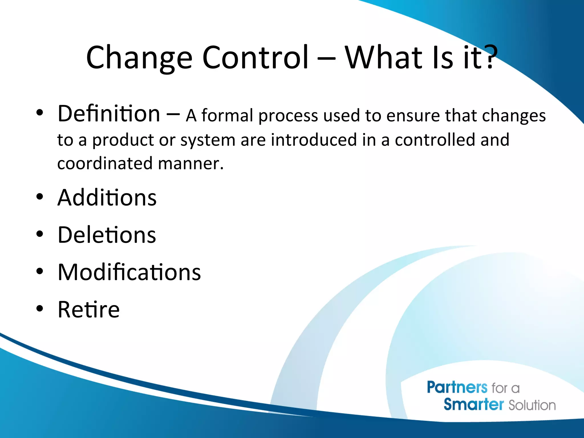 Change	
  Control	
  –	
  What	
  Is	
  it?	
  
•  Deﬁni6on	
  –	
  A	
  formal	
  process	
  used	
  to	
  ensure	
  that	
  changes	
  
     to	
  a	
  product	
  or	
  system	
  are	
  introduced	
  in	
  a	
  controlled	
  and	
  
     coordinated	
  manner.	
  	
  
•    Addi6ons	
  
•    Dele6ons	
  
•    Modiﬁca6ons	
  
•    Re6re	
  
 