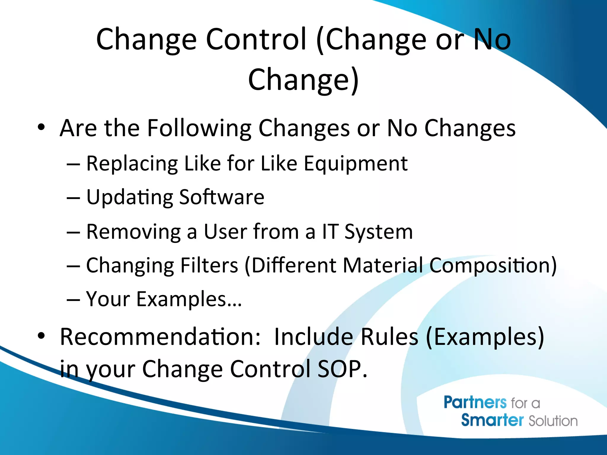 Change	
  Control	
  (Change	
  or	
  No	
  
                   Change)	
  
•  Are	
  the	
  Following	
  Changes	
  or	
  No	
  Changes	
  
   –  Replacing	
  Like	
  for	
  Like	
  Equipment	
  
   –  Upda6ng	
  SoKware	
  
   –  Removing	
  a	
  User	
  from	
  a	
  IT	
  System	
  
   –  Changing	
  Filters	
  (Diﬀerent	
  Material	
  Composi6on)	
  
   –  Your	
  Examples…	
  
•  Recommenda6on:	
  	
  Include	
  Rules	
  (Examples)	
  
   in	
  your	
  Change	
  Control	
  SOP.	
  
 