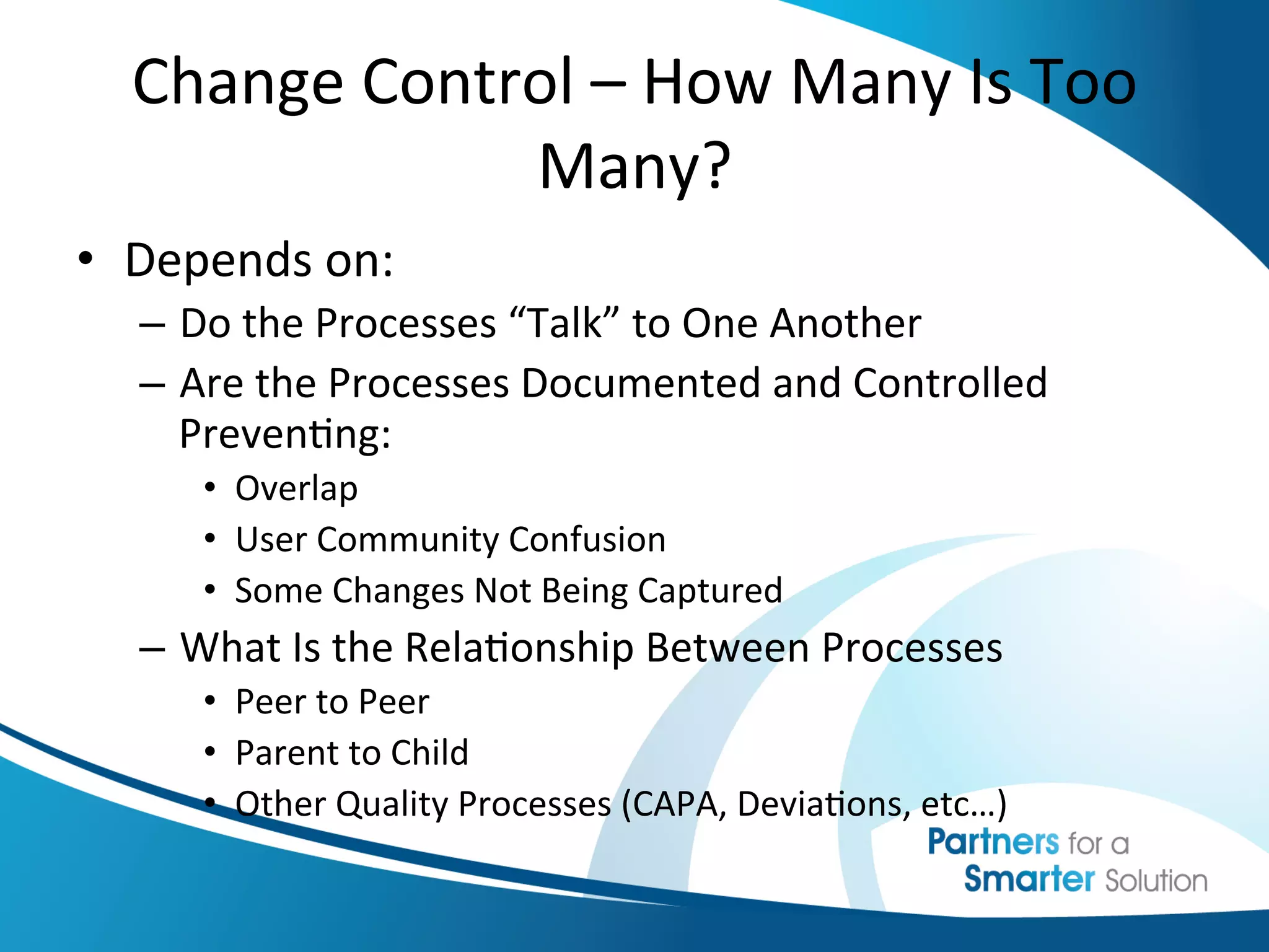 Change	
  Control	
  –	
  How	
  Many	
  Is	
  Too	
  
                  Many?	
  
•  Depends	
  on:	
  
    –  Do	
  the	
  Processes	
  “Talk”	
  to	
  One	
  Another	
  
    –  Are	
  the	
  Processes	
  Documented	
  and	
  Controlled	
  
       Preven6ng:	
  
        •  Overlap	
  
        •  User	
  Community	
  Confusion	
  
        •  Some	
  Changes	
  Not	
  Being	
  Captured	
  
    –  What	
  Is	
  the	
  Rela6onship	
  Between	
  Processes	
  
        •  Peer	
  to	
  Peer	
  
        •  Parent	
  to	
  Child	
  
        •  Other	
  Quality	
  Processes	
  (CAPA,	
  Devia6ons,	
  etc…)	
  
 