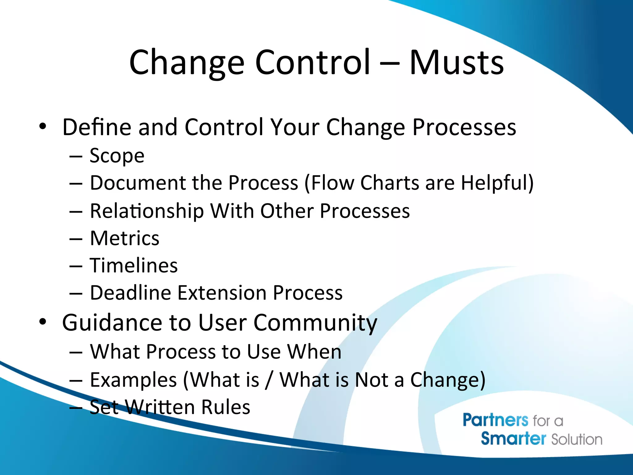 Change	
  Control	
  –	
  Musts	
  
•  Deﬁne	
  and	
  Control	
  Your	
  Change	
  Processes	
  
   –  Scope	
  
   –  Document	
  the	
  Process	
  (Flow	
  Charts	
  are	
  Helpful)	
  
   –  Rela6onship	
  With	
  Other	
  Processes	
  
   –  Metrics	
  
   –  Timelines	
  
   –  Deadline	
  Extension	
  Process	
  
•  Guidance	
  to	
  User	
  Community	
  
   –  What	
  Process	
  to	
  Use	
  When	
  
   –  Examples	
  (What	
  is	
  /	
  What	
  is	
  Not	
  a	
  Change)	
  
   –  Set	
  Wriben	
  Rules	
  
 