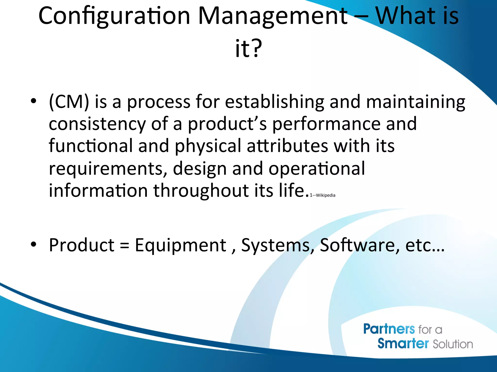 Conﬁgura6on	
  Management	
  –	
  What	
  is	
  
                       it?	
  
                        	
  
•  (CM)	
  is	
  a	
  process	
  for	
  establishing	
  and	
  maintaining	
  
   consistency	
  of	
  a	
  product’s	
  performance	
  and	
  
   func6onal	
  and	
  physical	
  abributes	
  with	
  its	
  
   requirements,	
  design	
  and	
  opera6onal	
  
   informa6on	
  throughout	
  its	
  life. 	
   1-­‐-­‐Wikipedia




•  Product	
  =	
  Equipment	
  ,	
  Systems,	
  SoKware,	
  etc…	
  

	
  	
  
 