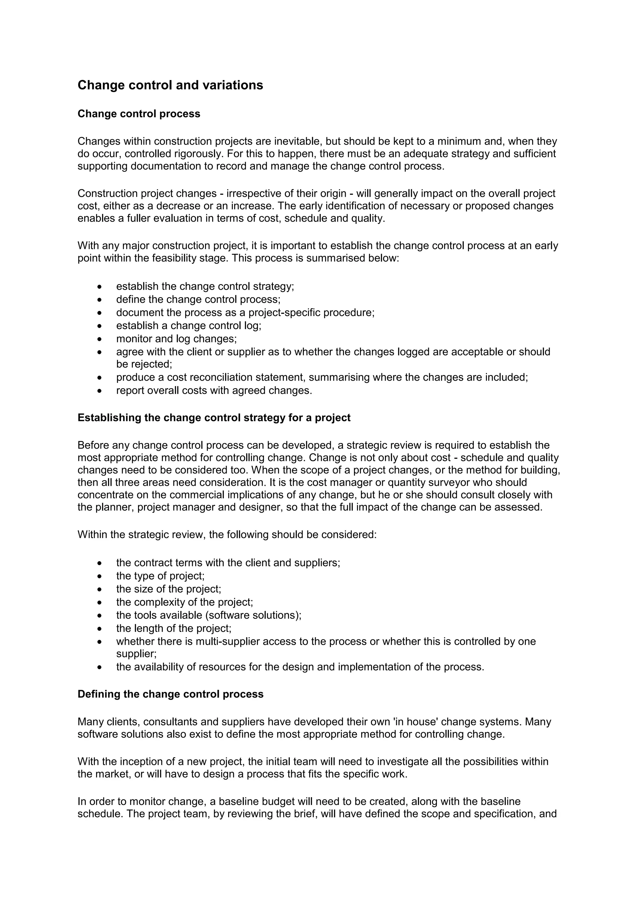 Change control and variations

Change control process

Changes within construction projects are inevitable, but should be kept to a minimum and, when they
do occur, controlled rigorously. For this to happen, there must be an adequate strategy and sufficient
supporting documentation to record and manage the change control process.

Construction project changes - irrespective of their origin - will generally impact on the overall project
cost, either as a decrease or an increase. The early identification of necessary or proposed changes
enables a fuller evaluation in terms of cost, schedule and quality.

With any major construction project, it is important to establish the change control process at an early
point within the feasibility stage. This process is summarised below:

        establish the change control strategy;
        define the change control process;
        document the process as a project-specific procedure;
        establish a change control log;
        monitor and log changes;
        agree with the client or supplier as to whether the changes logged are acceptable or should
        be rejected;
        produce a cost reconciliation statement, summarising where the changes are included;
        report overall costs with agreed changes.

Establishing the change control strategy for a project

Before any change control process can be developed, a strategic review is required to establish the
most appropriate method for controlling change. Change is not only about cost - schedule and quality
changes need to be considered too. When the scope of a project changes, or the method for building,
then all three areas need consideration. It is the cost manager or quantity surveyor who should
concentrate on the commercial implications of any change, but he or she should consult closely with
the planner, project manager and designer, so that the full impact of the change can be assessed.

Within the strategic review, the following should be considered:

        the contract terms with the client and suppliers;
        the type of project;
        the size of the project;
        the complexity of the project;
        the tools available (software solutions);
        the length of the project;
        whether there is multi-supplier access to the process or whether this is controlled by one
        supplier;
        the availability of resources for the design and implementation of the process.

Defining the change control process

Many clients, consultants and suppliers have developed their own 'in house' change systems. Many
software solutions also exist to define the most appropriate method for controlling change.

With the inception of a new project, the initial team will need to investigate all the possibilities within
the market, or will have to design a process that fits the specific work.

In order to monitor change, a baseline budget will need to be created, along with the baseline
schedule. The project team, by reviewing the brief, will have defined the scope and specification, and
 