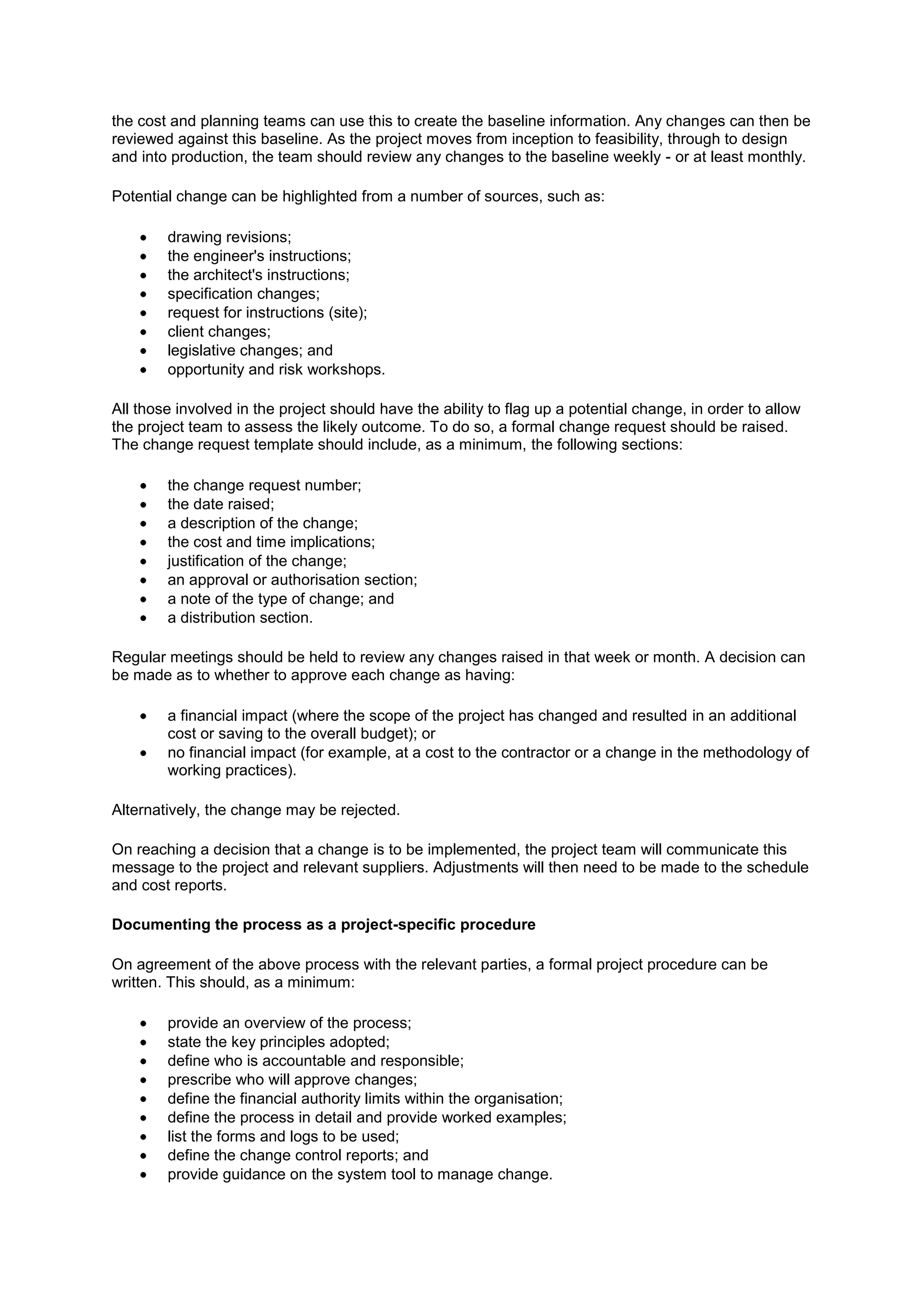 the cost and planning teams can use this to create the baseline information. Any changes can then be
reviewed against this baseline. As the project moves from inception to feasibility, through to design
and into production, the team should review any changes to the baseline weekly - or at least monthly.

Potential change can be highlighted from a number of sources, such as:

        drawing revisions;
        the engineer's instructions;
        the architect's instructions;
        specification changes;
        request for instructions (site);
        client changes;
        legislative changes; and
        opportunity and risk workshops.

All those involved in the project should have the ability to flag up a potential change, in order to allow
the project team to assess the likely outcome. To do so, a formal change request should be raised.
The change request template should include, as a minimum, the following sections:

        the change request number;
        the date raised;
        a description of the change;
        the cost and time implications;
        justification of the change;
        an approval or authorisation section;
        a note of the type of change; and
        a distribution section.

Regular meetings should be held to review any changes raised in that week or month. A decision can
be made as to whether to approve each change as having:

        a financial impact (where the scope of the project has changed and resulted in an additional
        cost or saving to the overall budget); or
        no financial impact (for example, at a cost to the contractor or a change in the methodology of
        working practices).

Alternatively, the change may be rejected.

On reaching a decision that a change is to be implemented, the project team will communicate this
message to the project and relevant suppliers. Adjustments will then need to be made to the schedule
and cost reports.

Documenting the process as a project-specific procedure

On agreement of the above process with the relevant parties, a formal project procedure can be
written. This should, as a minimum:

        provide an overview of the process;
        state the key principles adopted;
        define who is accountable and responsible;
        prescribe who will approve changes;
        define the financial authority limits within the organisation;
        define the process in detail and provide worked examples;
        list the forms and logs to be used;
        define the change control reports; and
        provide guidance on the system tool to manage change.
 