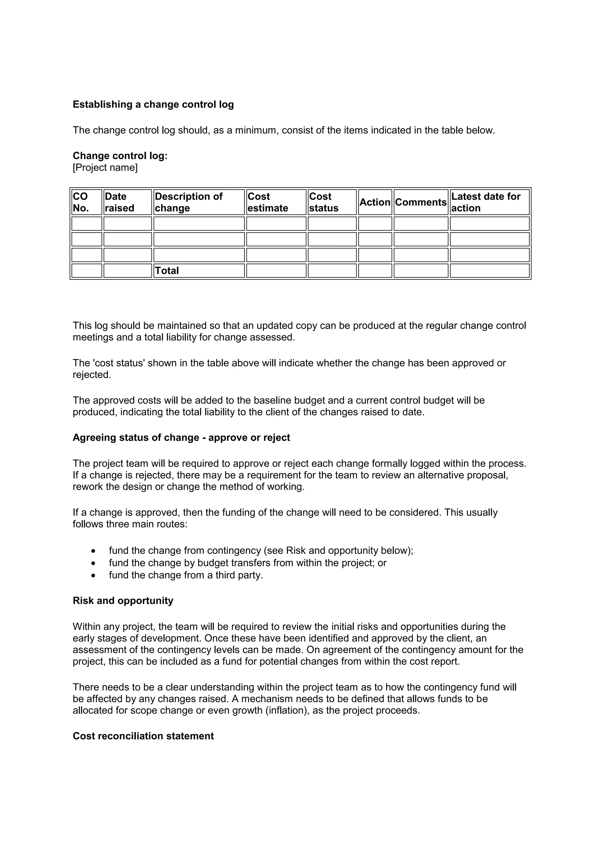 Establishing a change control log

The change control log should, as a minimum, consist of the items indicated in the table below.

Change control log:
[Project name]

CO     Date       Description of       Cost          Cost                            Latest date for
                                                                Action Comments
No.    raised     change               estimate      status                          action




                  Total




This log should be maintained so that an updated copy can be produced at the regular change control
meetings and a total liability for change assessed.

The 'cost status' shown in the table above will indicate whether the change has been approved or
rejected.

The approved costs will be added to the baseline budget and a current control budget will be
produced, indicating the total liability to the client of the changes raised to date.

Agreeing status of change - approve or reject

The project team will be required to approve or reject each change formally logged within the process.
If a change is rejected, there may be a requirement for the team to review an alternative proposal,
rework the design or change the method of working.

If a change is approved, then the funding of the change will need to be considered. This usually
follows three main routes:

        fund the change from contingency (see Risk and opportunity below);
        fund the change by budget transfers from within the project; or
        fund the change from a third party.

Risk and opportunity

Within any project, the team will be required to review the initial risks and opportunities during the
early stages of development. Once these have been identified and approved by the client, an
assessment of the contingency levels can be made. On agreement of the contingency amount for the
project, this can be included as a fund for potential changes from within the cost report.

There needs to be a clear understanding within the project team as to how the contingency fund will
be affected by any changes raised. A mechanism needs to be defined that allows funds to be
allocated for scope change or even growth (inflation), as the project proceeds.

Cost reconciliation statement
 