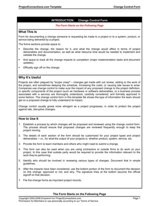 ProjectConnections.com Template Change Control Form
INTRODUCTION: Change Control Form
The Form Starts on the Following Page
What This Is
Form for documenting a change someone is requesting be made to a project or to a system, product, or
service being delivered by a project.
The forms sections provide space to:
 Describe the change, the reason for it, and what the change would affect in terms of project
deliverables and documentation, as well as what resource time would be needed to implement and
validate the change.
 And space to track all the change impacts to completion (major implementation tasks and document
updates).
 Officially sign off on the change.
Why It’s Useful
Projects are often plagued by "scope creep" – changes get made with out review, adding to the work of
the project, and sometimes delaying the schedule, increasing the costs, or causing late issues to arise.
Companies use change control to make sure the impact of any proposed change to the project definition,
or specific components of the project (such as hardware or software deliverables, or a business process
associated with a service) are thoroughly understood, carefully considered, and formally approved in
some fashion. The change control form in this template file shows the type of information the team should
get on a proposed change to fully understand its impact.
Change control usually grows more stringent as a project progresses, in order to protect the project
against late, disruptive changes.
How to Use It
1. Establish a process by which changes will be proposed and reviewed using the change control form.
The process should ensure that proposed changes are reviewed frequently enough to keep the
project moving.
2. The details of each section of the form should be customized for your project types and project
deliverables – i.e., for what the output of your projects is, whether product, system, service, etc.
3. Provide the form to team members and others who might need to submit a change.
4. This form can also be used when you are using contractors or outside firms to do work on your
project. In this case that outside party would be required to provide the information relevant to the
work they're performing.
5. Identify who should be involved in reviewing various types of changes. Document that in simple
guidelines.
6. After the impacts have been considered, use the bottom portion of the form to document the decision
on this change: approved or not, and why. The signature lines at the bottom become the official
signoff on that decision.
7. File the change forms as important project records.
The Form Starts on the Following Page
Copyright 2002-2006 Emprend Inc/ ProjectConnections.com Page 1
Permission for Members to use personally according to our Terms of Service
 