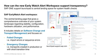 21PUBLIC© 2018 SAP SE or an SAP affiliate company. All rights reserved. ǀ
SAP EarlyWatch Alert workspace:
The central landing page that gives a
comprehensive overview of your system
landscape regarding stability, configuration,
hardware utilization, and performance.
It includes details on Software Change and
Transport Management and focuses on:
• Failed Changes
i.e. import errors or sequence errors
• Emergency Changes
i.e. transports created in production or
with short transition time
How can the new Early Watch Alert Workspace support transparency?
SAP ONE support launchpad is central landing space for system health checks
launchpad.support.sap.com
 