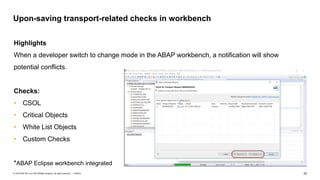 33PUBLIC© 2018 SAP SE or an SAP affiliate company. All rights reserved. ǀ
Upon-saving transport-related checks in workbench
Highlights
When a developer switch to change mode in the ABAP workbench, a notification will show
potential conflicts.
Checks:
• CSOL
• Critical Objects
• White List Objects
• Custom Checks
*ABAP Eclipse workbench integrated
 