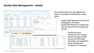 41PUBLIC© 2018 SAP SE or an SAP affiliate company. All rights reserved. ǀ
Quality Gate Management – details
 One central build, test, and deployment
plan for all projects including their quality
gates
 Quality Gate Maintenance with SoD
(Segregation of Duties)
 Guided Self Services to assess the
risk and document the quality gate
Criteria
 Central transport
mechanism and change
control manage changes
across the technology
framework and application.
 Every development
workbench is integrated
 