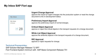 46PUBLIC© 2018 SAP SE or an SAP affiliate company. All rights reserved. ǀ
My Inbox SAP Fiori app
Urgent Change Approval
approve the import of urgent changes into the production system or reset the change
document to the In Development status.
Preliminary Import Approval
approve the preliminary import of normal changes.
Critical Object Approval
approve or reject the critical objects in the transport requests of a change document.
White List Object Approval
approve the white-list objects in the transport requests of a change document.
RfC Approval
approve or reject requests for change.
Technical Prerequisites:
SAP Solution Manager Release 7.2 SP7
Fiori Frontend System minimum with SAP Basis Component Release 751
 