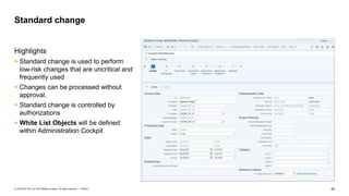 49PUBLIC© 2018 SAP SE or an SAP affiliate company. All rights reserved. ǀ
Highlights
 Standard change is used to perform
low-risk changes that are uncritical and
frequently used
 Changes can be processed without
approval.
 Standard change is controlled by
authorizations
 White List Objects will be defined
within Administration Cockpit
Standard change
 