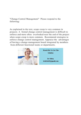 "Change Control Management" Please respond to the
following:
As explained in the text, scope creep is very common in
projects. A formal change control management is difficult to
enforce and more often overlooked near the end of the project
when scope creep is more common. Recommend strategies to
enforce change control management. Appraise the advantages
of having a change management board integrated by members
from different functional teams or departments.
 