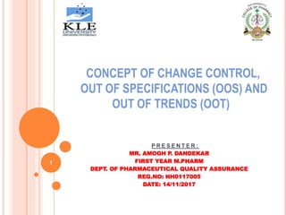 CONCEPT OF CHANGE CONTROL,
OUT OF SPECIFICATIONS (OOS) AND
OUT OF TRENDS (OOT)
P R E S E N T E R :
MR. AMOGH P. DANDEKAR
FIRST YEAR M.PHARM
DEPT. OF PHARMACEUTICAL QUALITY ASSURANCE
REG.NO: NH0117005
DATE: 14/11/2017
1
 