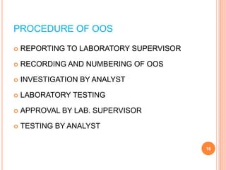 PROCEDURE OF OOS
 REPORTING TO LABORATORY SUPERVISOR
 RECORDING AND NUMBERING OF OOS
 INVESTIGATION BY ANALYST
 LABORATORY TESTING
 APPROVAL BY LAB. SUPERVISOR
 TESTING BY ANALYST
16
 