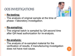 OOS INVESTIGATIONS
 Re-testing:
 The analysis of original sample at the time of
phase- I laboratory investigation.
 Re-sampling:
 The original batch is sampled by QA second time
after QA head authorization for re-analysis.
 Re-analysis:
 The analysis of re-sampled material for the
verification of results, if manufacturing investigation
does not have root cause. 18
 