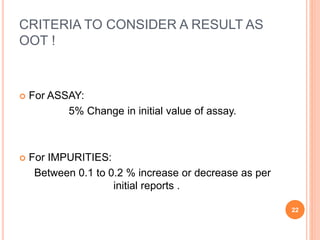 CRITERIA TO CONSIDER A RESULT AS
OOT !
 For ASSAY:
5% Change in initial value of assay.
 For IMPURITIES:
Between 0.1 to 0.2 % increase or decrease as per
initial reports .
22
 