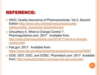  WHO, Quality Assurance of Pharmaceuticals, Vol 2, Second
Edition http://www.who.int/medicines/areas/quality
safety/quality_assurance /production/en/
 Choudhary A. What is Change Control ? .
Pharmaguideline.com. 2017 . Available from:
http://www.pharmaguideline.com/2010/11/what-is-change-
control.html
 Fda.gov. 2017 . Available from:
https://www.fda.gov/downloads/drugs/guidances/ucm070287
 OOS, OOT, OOC, and OOSC Pharmtech.com. 2017 Available
from: http://www.pharmtech.com/oos-oot-ooc-and-oosc
27
REFERENCE:
 