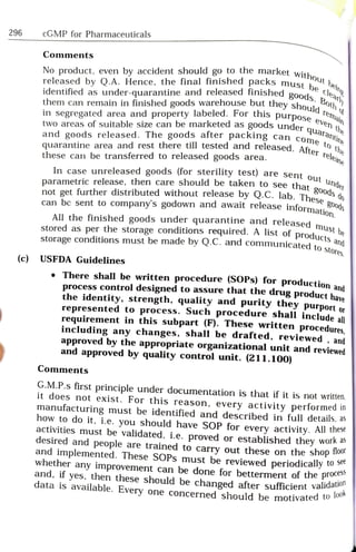 296 cGMP for Pharmaceuticals
1st be cleary
No product, even by accident should go to the market witt.
goods. Both
released by Q.A. Hence, the final finished packs mustt
ould remain
identified as under-quarantine and released finished goode e
Comments
oeny
them can remain in finished goods warehouse but theysho o
to the
wo areas of suitable size can be marketed as goods under a n t
in segregated area and property labeled. For this purpose
ine
and goods released. The goods after packing can com dntin
quarantine area and rest there till tested and released. Afte th
these can be transferred to released goods area.
In case unreleased goods (for sterility test) are sent ou
parametric release, then care should be taken to see that under
not get further distributed without release by Q.C. lab. Theso do
can be sent to company's godown and await release informati50d
u
All the finished goods under quarantine and released ma....
stored as per the storage conditions required. A list of produet be
storage conditions must be made by Q.C. and
communicated to sto
be
(c) USFDA Guidelines
.There shall be written procedure (SOPs) for
production and
process control designed to assure that the drug product have
the identity, strength, quality and purity they purport or
represented to process. Such procedure shall include all
requirement in this subpart (F). These written procedures,
including any changes, shall be drafted, reviewed , and
approved by the appropriate organizational unit and reviewed
and approved by quality control unit. (211.100)
Comments
G.M.P.s first principle under documentation is that if it is not written,
it does not exist. For this reason, every activity performed in
manufacturing must be identified and described in full details, as
how to do it, i.e. you should have SOP for every activity. All these
activities must be validated, i.e. proved or established they work as
desired and people are trained to carry out these on the shop
and
implemented. These SOPs must be reviewed periodically
whether any improvement can be done for betterment of the proation
and, if yes, then these should be changed after sufficient vandalook
data is available. Every one concerned should be motivatea o
 