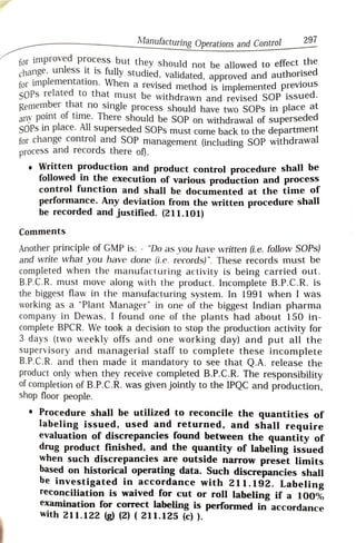 Manufacturing Operations and Control 297
for imprOved process but they should not be allowed to effect u
change. uniess it IS fully studied, validated, approved and authOrisEu
for implementation. When a revised method is implemented previous
SOPs related to that must be withdrawn and revised SOP issued
Remember that no single process should have two SOPs in place at
any point of time. There should be SOP on withdrawal of superseded
SOPs in place. All superseded SOPs must come back to the departmern
for change control and SOP management (including SOP withdrawal
process and records there of.
.Written production and product control procedure shall De
followed in the execution of various production and process
control function and shall be documented at the time or
performance. Any deviation from the written procedure shal
be recorded and justified. (211.101)
Comments
Another principle of GMP is: - "Do as you have written (i.e. follow SOPs)
and write what you have done (i.e. records)". These records must be
completed when the manufacturing activity is being carried out.
B.P.C.R. must move along with the product. Incomplete B.P.C.R. is
the biggest flaw in the manufacturing system. In 1991 when I was
working as a "Plant Manager" in one of the biggest Indian pharmaa
company in Dewas, I found one of the plants had about 150 in-
complete BPCR. We took a decision to stop the production activity for
3 days (two weekly offs and one working day) and put all the
supervisory and managerial staff to complete these incomplete
B.P.C.R. and then made it mandatory to see that Q.A. release the
product only when they receive completed B.P.C.R. The responsibility
of completion of B.P.C.R. was given jointly to the IPQC and production.
shop floor people.
Procedure shall be utilized to reconcile the quantities of
labeling issued, used and returned, and shall require
evaluation of discrepancies found between the quantity of
drug product finished, and the quantity of labeling issued
when such discrepancies are outside narrow preset limits
based on historical operating data. Such discrepancies shall
be investigated in accordance with 211.192. Labeling
reconciliation is waived for cut or roll labeling if a 100%
examination for correct labeling is performed in accordance
with 211.122 (g) (2) ( 211.125 (c) ).
 