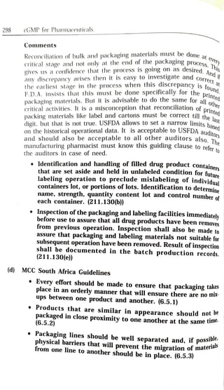 298 cGMP for Pharmaceuticals
Comments
Reconciliation of bulk and packaging materials must be done a
critical stage and not only at the end of the packaging processery
gives us a confidence that the process Is going on as desired, A.is
at
any discrepancy arises then it is easy to investigate and corrif
the earliest stage in the process when this discrepancy is f
Trect
packaging materials. But it is advisable to do the same for alld
critical activities. It is a misconception that reconciliation of rne
packing materials like label and cartons must be correct till the
digit, but that is not true. USFDA allows to set a narrow limits ha
F.D.A. insists that this must be done specifically for the nund
nted
othe
printed
ditors
he
and should also be acceptable to all other auditors also,
on the historical operational data. It is acCceptable to USFDA audito
to
manufacturing pharmacist must know this guiding clause to refer
the auditors in case of need.
Identification and handling of filled drug product container
that are set aside and held in unlabeled condition for futura
labeling operation to preclude mislabeling of individual
containers lot, or portions of lots. Identification to determina
name, strength, quantity content lot and control number of
each container. (211.130(b))
Inspection of the packaging and labeling facilities immediately
before use to assure that all drug products have been removes
from previous operation. Inspection shall also be made to
assure that packaging and labeling materials not suitable for
subsequent operation have been removed. Result of inspection
shall be documented in the batch production records.
(211.130(e))
(d) MCC South Africa Guidelines
Every effort should be made to ensure that packaging takes
place in an
orderly manner that will ensure there are no mix
ups between one
product and another. (6.5.1)
Products that are similar in appearance should notDe
packaged in close proximity to one another at the same tn
(6.5.2)
Packaging lines should be well separated and, if possibe
physical barriers that will prevent the migration of matera
from one line to another should be in place. (6.5.3)
 
