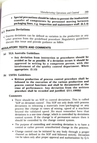 Manufacturing Operations and Control 299
Special precautions should be taken to prevent the inadvertent
transfer of
components by personnel moving between
packaging lines, e.g. inspection and maintenance stat.(6.3.
Process Deviations
6 . 5
Proces deviations can be defined as variation in the production or arny
other process from the predefined procedure. Regulatory guidelines
discuss this issue and provide guidance as fottów.
TEXTS AND COMMENTS
EGULATORY
(a) TGA Australia Guidelines
Any deviation from instruction or procedures should be
avoided as far as possible. If a deviation occurs it should be
aPproved in writing by a competent person, withthe
involvement of the quality control department. When
appropriate. (5.15)
(b) USFDA Guidelines
.Written production of process control procedure shall be
followed in the execution of the various production and
process control functions and shall be documented at the
time of performance. Any deviation from the written
procedure shall be recorded and justified. (211.100(6))
Comments
There should be an SOP to control deviations. This is called
"SOP on deviation control". This SOP not only deals with process
deviations in releasing a materials (raw/packaging) or any
process like change in times of mixing. speed of a machine
beyond the validated speed. We must remember here that
deviations is a one-time change, which is controlled by deviations
control system. If the changeis of permanent nature thenit
should be controlled by the change control system.
.The purpose of controlling and recording deviation is to have a
control or rather prevent unauthorized change in the process.
.Change control can be initiated by any body through a proper
channel as defined in the SOP and followed strictly. Deviation
can be taken only after proper approval and authorization by Q.A.
 