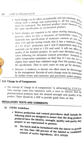 routinely. Belotu
Such change can be taken exceptionally and not routinel
the conse
300 cGMP for Pharmaceuticals
taking such a change and authorizing it, all the consef
ever
mee
must be evaluated. The finished product must hoWev
the same specification as un-deviated product.
Such changes are required to be taken during manufas
process, when we face a situation of borderline cac.n
not
Contro
es, e
materials has specification of moisture content as ne
then 1.5% and the testing reveals that it has a moisture e more
of 1.7%. If Q.C. production and F and D department feelsi
nay b
materials can be dried to 1.5% and used, it will not
affect
he
quality of the finished product. In such case deviation me
in
y
taken following the deviation control procedure. Similarlv
tablet compression sometimes we find that if I run the mi
slightly lower speed than validated range then the product meeh
the specification. Then in such cases we may go for deviatinn
nlc
meets
However, a tendency to deviate too often must be discouramn4
by the management. Records of such change must be maintained
for further review and corrective and preventive action purpose
6.6 Charge in of Components
The concept of "charge in of components" is advocated by U.S.F.D.A.
This concept came into existence with a view to assure that the
pharmaceutical products have the desired strength and quality of the
product. There should be a SOP to provide guide lines on this.
REGULATORY TEXTS AND COMMENTs
(a) USFDA Guidelines
Written production and control procedures shall includethe
following which are
designed to assure that the drug products
produced have the identity, strength, quality and purity the
purport or are
represented to possess.
The batch shall be formulated with the intent to provia
not less than 100 percent of the labeled or establisheu
amount of active
ingredients. (211.101(a))
(a)
 