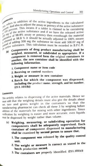 Manufacturing Operations and Control 301
Lomments
addition ofthe active ingredients to the calculated
ers to ad
d also to adjust the assay or potency of the active substance
s n o u n t .
A n d
o 1 0 0p e r c e r
indalso i
Pont. This means if a tablet is claimed to be containing
T h i s
r e f e r
he active substance and if we have the released ac
ctive
s r e l e a s e d a r
eleaf adding 500 mg the substance we must add 506.07 mg or
substance o f 9 8 . 8 %
stanat 98.8 % it should be actually adjusted to 100% means
ng of the
n m f 98.8% assay or potency then eventhough the material
instead
tive substand
steaesubstance. This calculation must be recorded in B.P.C.R.
t h e .
Components of drug product manufacturing shall be
(b)
weighed, measured, or subdivided as appropriate. If a
component is removed form the original containers to
another, the new container shall be identified with the
following information.
1. Component name or item code
2. Receving or control numbers
3. Weight or measure in new container
4. Batch for which the component was dispensed,
including the product name, strength, and lot number.
(211.101b))
Comments
This activity relates to dispensing of the active materials. Hence we
must add that the weighing details must also give the details about
net, tare and gross weight in the containers so that the
manufacturing pharmacist can check all these 3 by weighing before
addition of the materials for mixing with other ingredients. Since
verification by weighing is easier and more accurate, even liquidis
mUst be dispensed by weight rather than volume.
(c) Weighing, measuring. or subdividing operation for
components shall be adequately supervised. Each
Container of component dispensed to manufacturinng
shall be examined by second person to assure that,
1. The component was released by the quality control
unit.
. The weight or measure is correct as stated in the
batch production record.
. The containers are properly identified. (211.101(c)
 