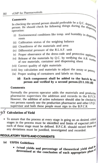 302
cGMP for Pharmaceuticals
Comments
In checkingthe second person should preferable be a O.C
person. He should check for following things during the dtme
operation:
he dispensi
dispensin
(i) Environmental conditions like temp. and humidity in dic.
room
(ii) Calibration status of the weighing balance
(iii) Cleanliness of the materials and area
(iv) Differential pressure of the R.L.A.F. unit
v Proper observance of the dress-code and protective
liances
(vi) Release of the materials by Q.C. by verifying the A.R.
of raw materials, container and dispensing sheet number
(vii) Correct quality of right materials
(vii) Any calculation and materials to adjust the assay or potenn.
(ix) Proper sealing of containers and labels on them.
ncy
d) Each component shall be added to the batch bv
are
person and verified by a second person.(211.101.(d)
Comments
Normally the process operator adds the materials and production
pharmacist supervises the addition and records in the B.P.C.R
However, the addition of active substance should also be checked by
two persons namely one the production pharmacist and other I.P.QC
supervisor and both these people must sign in the B.P.C.R.
67 Calculation of Yield
To assure that the process at every stage is going on as desired,citica
stages in the process must be identified and limits of expected yield a
each of these stage must be defined. B.P.C.R. should record these a
any deviations must be justified, investigated and recorded.
nd
REGULATORY TEXTS AND COMMENTs
(a) USFDA Guidelines
Actual yields and percentage of theoretical yieldse
yield shallbe
determined at the conclusion of each appropriate Pa
2seof
 