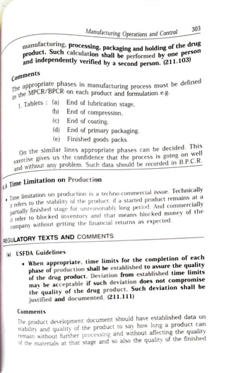 Manufacturing Operations and Control
303
product.
onanufacturing,
Such
processing, packaging and holding of the
perso
drug
aroduct. Such calculation shall be performed by
and independently verif ail be performed by one person
ad independently verified by a second person
person
son. (211.10
C o m m e n t s
appropriate phases in
manufacturing process must be defined
T h e a p p r o p r i a r
he MPCR/BPCR- on each product and formulation e.8
in he
1.
Tablets (a) End of lubrication stage,
(b) End of compression,
(c) End of coating.
(d) End of primary packaging.
(e) Finished goods packs.
On the similar lines appropriate phases can be decided. This
exercise gives us the confidence that the process is going on well
and without any problem. Such data should be recorded in B.P.C.R.
& Time
Limitation on Production
Time limitation on production is a techno-commercial issue. Technically
it refers to the stability of the product, ifa started product remains ata
partially finished stage for unreasonably long period. And commercially
it refer to blocked inventory and that means blocked money of the
Company
without getting the financial returns as expected.
REGULATORY TEXTS AND COMMENTS
(a) USFDA Guidelines
When appropriate, time limits for the completion of each
phase of production shall be established to assure the quality
of the drug product. Deviation from established time limits
may be acceptable if such deviation does not compromise
the quality of the drug product. Such deviation shall be
justified and documented. (211.111)
Comments
Ihe product development document should have established data on
Stability and quality of the product to say how long a product can
Temain without further processing and without affecting the quality
he materials at that stage and so also the quality of the finished
 