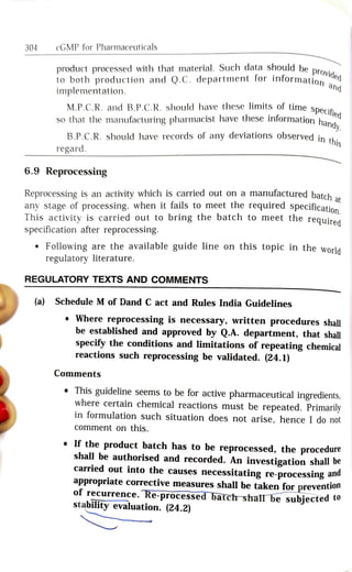 304 cGMP for Pharmaceuticals
product processed with that material. Such data should be provi
to both production and Q.C. department for informationed
implementation. and
M.P.C.R. and B.P.C.R. should have these limits of time sDecit
ified
andy.
so that the manufacturing pharmacist have these intormation hand.
this
B.P.C.R. should have records of any deviations observed in
regard.
6.9 Reprocessing
at
Reprocessing is an activity which is carried out on a manufactured batch
any stage of processing, when it fails to meet the required specificatio
ed
ion.
This activity is carried out to bring the batch to meet the reguira
specification after reprocessing.
Following are the available guide line on this topic in the ld
regulatory literature.
REGULATORY TEXTS AND COMMENTS
(a) Schedule M of Dand C act and Rules India Guidelines
Where reprocessing is necessary, written procedures shall
be established and approved by Q.A. department, that shall
specify the conditions and limitations of repeating chemical
reactions such reprocessing be validated. (24.1)
Comments
This guideline seems to be for active pharmaceutical ingredients,
where certain chemical reactions must be repeated. Primarily
in formulation such situation does not arise, hence I do not
comment on thisS.
If the product batch has to be reprocessed, the procedure
shall be authorised and recorded. An investigation shall be
carried out into the causes
necessitating re-processing ana
appropriate corrective measures shall be taken for prevention
of recurrence. Re-processed batch shall be subjected to
stability evaluation. (24.2)
 