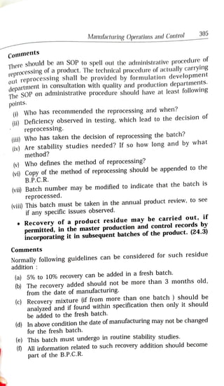Manufacturing Operatlons and Control 305
C o m m e n t s
There should be an SOP to spell out the administrative procedure of
re
reprocessing of a product, The technical procedure of actually carrying
department in consultation with quality and production departments.
The SOP on administrative prOcedure should have at least following
out reprocessing shall be provided by formulation development
points.
() Who has recommended the reprocessing and when?
(ii) Deficiency observed in testing, which lead to the decision of
reprocessing.
(ii) Who has taken the decision of reprocessing the batch?
(iv) Are stability studies needed? If so how long and by what
method?
(vWho defines the method of reprocessing?
(vi) Copy of the method of reprocessing should be appended to the
B.P.C.R.
(vii) Batch number may be modified to indicate that the batch is
reprocessed.
(viii) This batch must be taken in the annual product review, to see
if any specific issues observed.
Recovery of a product residue may be carried out, if
permitted, in the master production and control records by
incorporating it in subsequent batches of the product. (24.3)
Comments
Normally following guidelines can be considered for such residue
addition
(a) 5% to 10% recovery can be added in a fresh batch.
(b) The recovery added should not be more than 3 months old,
from the date of manufacturing.
(c) Recovery mixture (if from more than one batch ) should be
analyzed and if found within specification then only it should
be added to the fresh batch.
(d) In above condition the date of manutacturing may not be changed
for the fresh batch.
(e) This batch must undergo in routine stability studies.
(0 All information related to such recovery addition should become
part of the B.P.C.R.
 