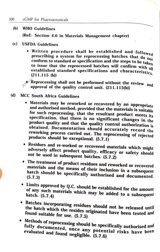 306 cGMP for Pharmaceuticals
(b) WHO Guidelines
(Ref Section 4.6 in Materials Management chapter)
(c) USFDA Guidelines
wed
Written procedure shall be established and follow
prescribing a system for reprocessing batches that do n
conform to standard or
specification and
the steps to be taken
to issue that the reprocessed batches will contirm with all
established standard specifications and
characteristics
en
(211.115 (b))
Reprocessing shall not be performed without the review and
approval of the quality control unit. (211.115(b))
(d) MCC South Africa Guidelines
Materials may be reworked or recovered by an
appropriate
and authorised method, provided that the materials is suitable
for such reprocessing, that the resultant product meets its
specification, that there is no
significant changes in the
product quality and that the quality control authorization is
obtained. Documentation should accurately record the
reworking process carried out. The reprocessing of rejected
products should be exceptional. (5.7.1)
Residues and re-worked or recovered materials which might
adversely affect product quality, efficacy or
safety should
not be used in subsequent batches. (5.7.2)
The treatment of product residues and reworked or recovered
materials and the means of their inclusion in a
subsequent
batch should be specifically authorised and documented.
(5.7.3)
Limits approved by Q.C. should be established for the amount
of any such materials which may be added to a
subsequent
batch. (5.7.4)
Batches incorporating residues should not be released unti
the batch which the resides originated have been tested and
found suitable for use. (5.7.5)
Methods of reprocessing should be specifically authorised an
fully documented, once any potential risks have De
evaluated and found negligible. (5.7.6)
 