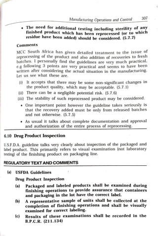 307
Manufacturing Operations and Control
The need for additional testing including sterility of
auy
finished product which has been reprocessed (or to whlcn
residue have been added) should be considered. (5.7.)
Comments
MCC South Africa has given detailed treatment to the issue ol
reprocesSing of the product and also addition of recoveries to fresh
batches. I personally find the guidelines are very much practical,
e.g following 3 points are very practical and seems to have been
written after considering the actual situation in the manufacturing.
Let us see what these are.
(i) It accepts that there may be some non-significant changes in
the product quality, which may be acceptable. (5.7.1)
(ii) There can be a negligible potential risk. (5.7.6)
(iii) The stability of such reprocessed product may be considered.
One important point however the guideline takes seriously is
that the recovery added must be only from released batches
and not otherwise. (5.7.5)
As usual it talks about complete documentation arnd approval
and authorization of the entire process of reprocessing.
6.10 Drug Product Inspection
U.S.F.D.A. guideline talks very clearly about inspection of the packaged and
label product. This primarily refers to visual examination (not laboratory
testing) of the finishing product on packaging line.
REGULATORY TEXTAND COMMENTS
(a) USFDA Guidelines
Drug Product Inspection
(a) Packaged and labeled products shall be examined during
finishing operations to provide assurance that containers
and packaging in the lot have the correct label.
(b) A representative sample of units shall be collected at the
completion of finishing operations and shall be visually
examined for correct labeling.
(c) Results of these examinations shall be recorded in the
B.P.C.R. (211.134)
 