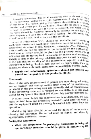 200
cGMP for Pharmaceuticals
m
master
calibration plan for all measuring
devices shouled be
in the form of a matrix giving
instrument deseription instr e
number and wrekly plan for calibration. Generally an yearlysch
is made in consultation with the user department. The exact cd
by the metrology. valicdation or Q.C. departments. It should a
the
user department and the calibrating agency. Recalibration
should also be fixed and written on the certificate.
the week should be finalized preferably in advance to suit botn
ate
A set of calibration SOPs should be available and recorde
calibration carried out (calibration certificate) must be available o
es.
appropriate departments like, validation, metrology, Q.C., engineeri
This certificate can be presented on demand by the authoriti.
Particular attention should be given to the primary standards
rds.
validation and its tracing back to national or international standard
Validity of date of the primary validation instrument must be checko
f the calibration validity of the instrument, against which th.
instrument is being checked, has crossed its expiry date, then th
calibration done with such instrument automatically stands invalid
Repair and maintenance operations should not present an
hazard to the quality of the products. (15.23)
any
Comments
Most of the new pharmaceutical plants are now designed with a
service corridor. This concept avoids direct entry of the maintenanco
personnel in the processing area and naturally risk of contamination
of the processing materials is reduced substantially. It is very much
useful for equipment like fluid bed dryers, big powder blenders etc,
In other cases, before the maintenance is undertaken, the area
must be freed from any processing materials. And after the work is
over the equipment must be thoroughly cleaned and taken back into
operation.
Machine log book should be entered for dates of maintenance,
cleaning and operation. The record must be signed and dated by
appropriately authorized person.
Packaging operations
When the programme for packaging operations is being set
up, particular attention should be given to minimizing the
 