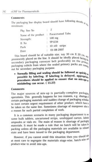 292 cGMP for Pharmaceuticals
Comments
he
The packaging line display board should have following details
minimum:
2
Pkg. line No
Name of the product
Paracetamol Tabs
Strength:
500 mg
TP1234
B. No
10 x10 strips
Pack
01-08-2007
Date
This board should be of suitable size, say 30 cm X 20 cm
prominently placed on the line. It should be ideally placed facid
secondary packaging conveyer belt preferably on the n the
packaging cubicle from where the sealed primary packs are Co
out for secondary packaging purpose.
cm,
ing
Normally filling and sealing should be followed as quickh
possible by labeling. If labeling is delayed, appronria
procedures should be applied to ensure that no mix-ups
mislabeling can occur. ( 15.27)
Comments
The major sources of mix-up is partially-complete packagine
operations. This generally happens for two reasons, e.g. shortage
certain packaging materials and sudden change of packaging schedule
to meet certain urgent requirement of other product, which have to
be taken on the same line. Sometimes shortage of manpower also i
a reason for such partial completion of work.
It is a common scenario in many packaging department tosee
some bulk tablets, uncartoned strips, unshipped carton, labeled
ampoules or vials etc. The main of reason is shortage of packaging|
materials. It must be made a rule that no batch will be taken tor
packing unless all the packaging materials are available in release
state and have been issued to the packaging department.
However, if you cannot avoid this situation then you shouldtar
at most care to segregate the materials stage-wise, batch-wisea"
product-wise to avoid mix-ups.
nd
 