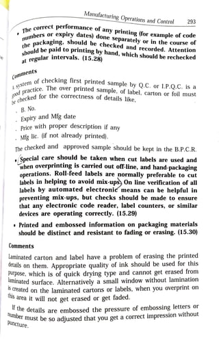 Manufacturing Operations and Control 293
orrect performance of any printing (for example of code
The
nbers or
expiry dates) done
separately or in the course or
ging, should be checked and recorded. Attention
the packagir
thebe paid to
printing by hand, which should be rechecked
course of
shouldbe
at regular intervals. (15.28)
le hecked
Comments
(CO of checking first printed sample by Q.C. or1.P.Q.C. is a
A S Y s t e m
Syctice. The over printed sample, of label, carton or foil must
practice.
g0od
hecked for
hecked for the correctness of details like,
e
. B. No.
Expiry and Mfg date
Price with proper description if any
Mfg lic. (if not already printed).
The checked and approved sample should be kept in the B.P.C.R.
Special care should be taken when cut labels are used and
when overprinting is carried out off-line, and hand-packaging
operations. Roll-feed labels are normally preferable to cut
labels in helping to avoid mix-ups) On line verification of all
labels by automated electronic means can be helpful in
preventing mix-ups, but checks should be made to ensure
that any electronic code reader, label counters, or similar
devices are operating correctly. (15.29)
Printed and embossed information on packaging materials
should be distinct and resistant to fading or erasing. (15.30)
Comments
Laminated carton and label have a problem of erasing the printed
details on them. Appropriate quality of ink should be used for this
Purpose, which is of quick drying type and cannot get erased from
adninated surface. Alternatively a small window without lamination
f the details are embossed the pressure of embossing letters or
Created on the laminated cartons or labels, when you overprint on
s area it will not get erased or get faded.
this
Dn
number must be so adjusted that you get a correct impression without
puncture.
 