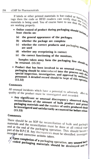 If labels or other printed materials is bar-coded or .
tags then the code or RFID readers can verify that
materials is being used. You of course have to see that e
are working properly.
cGMP for Pharmaceuticals
having RT
294
he cort
STte
that the Teade
.Online control of product during packaging should :
least checks on:
ld includ
e aa
(a) the general appearance of the packages
(b) whether the package are complete
materia
(c) whether the correct products and packaging
are used
(d) whether any overprinting is correct
the correct functioning of the monitors.
(e)
Samples taken away form the
packaging line shola
be returned. (15.31) d no
durin
Product that has been involved in an unusual event
special inspection, investigation, and approval by authori
personnel. A detailed record should be kept of this
operati
(15.32)
packaging should be reintroduced into the process
only:alte
this operatior
Comments
All unusual incidents which have a
potential to
adversely affect the
quality of the product must be investigated and recorded.
Any significant or unusual discrepancy observed during
reconciliation of the amount of bulk product and printed
packaging materials and the number of units produced should
be
investigated and
satisfactorily accounted for before release
(15.33)
Comments
There should be an SOP for reconciliation of bulk and packagine
materials and the reconciliation must be done at all critical stag
and at the end of the
packaging operation. This should become
part of the B.P.C.R. Any discrepancies must be identified. investga
recorded and corrective actions taken.
d batch
Upon completion of a
packaging operation, any unusdt
coded
packaging materials should be destroyed a
 
