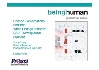 Change Conversations
Seminar: 
When Change becomes
BAU – Strategies for
Success
Vicky Emery
General Manager
Prosci Advanced Instructor

February 2017
your change makers
 